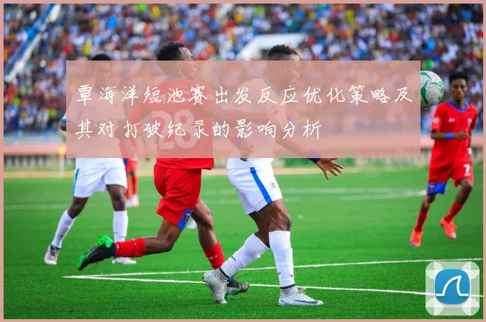 覃海洋短池赛出发反应优化策略及其对打破纪录的影响分析