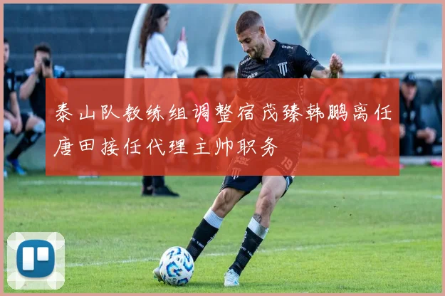 泰山队教练组调整宿茂臻韩鹏离任唐田接任代理主帅职务