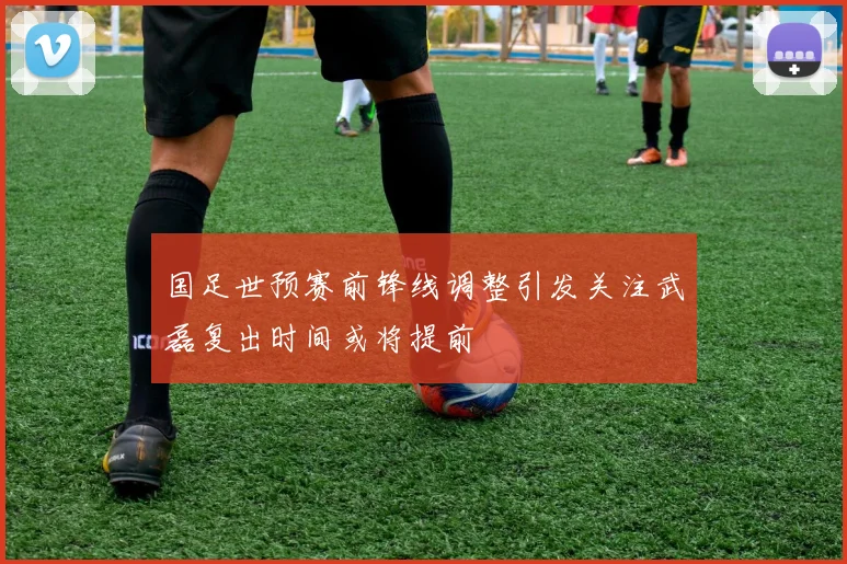 国足世预赛前锋线调整引发关注武磊复出时间或将提前