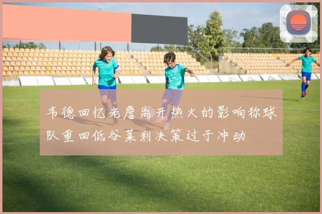 韦德回忆老詹离开热火的影响称球队重回低谷莱利决策过于冲动
