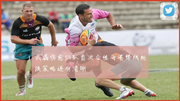 武磊伤愈归队首次合练海港锋线轮换策略逐渐清晰