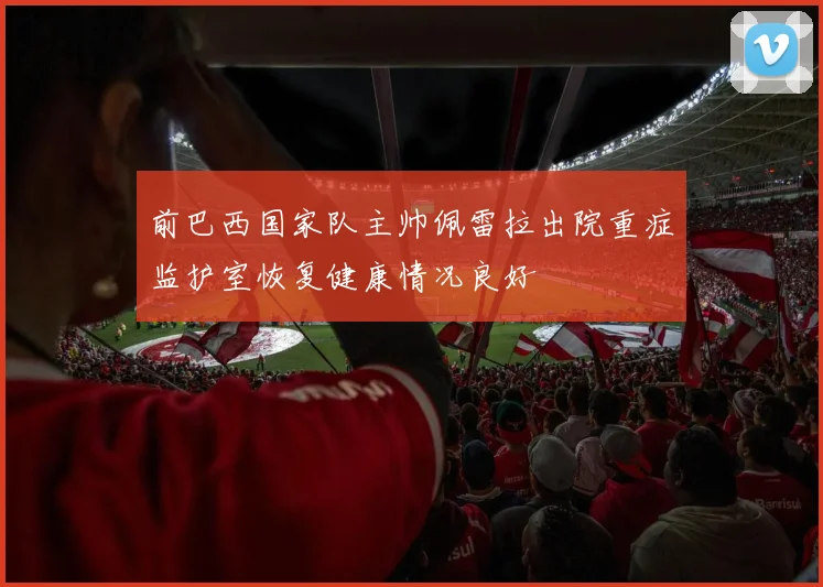 前巴西国家队主帅佩雷拉出院重症监护室恢复健康情况良好