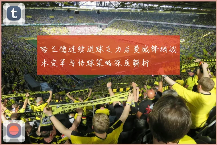 哈兰德连续进球乏力后曼城锋线战术变革与传球策略深度解析