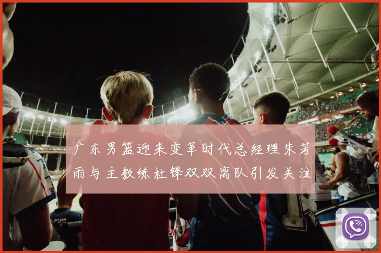 广东男篮迎来变革时代总经理朱芳雨与主教练杜锋双双离队引发关注